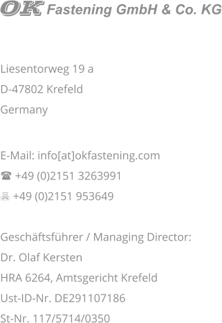   Liesentorweg 19 a D-47802 Krefeld Germany   E-Mail: info[at]okfastening.com ( +49 (0)2151 3263991 7 +49 (0)2151 953649  Geschäftsführer / Managing Director:  Dr. Olaf Kersten HRA 6264, Amtsgericht Krefeld Ust-ID-Nr. DE291107186 St-Nr. 117/5714/0350  Fastening GmbH & Co. KG
