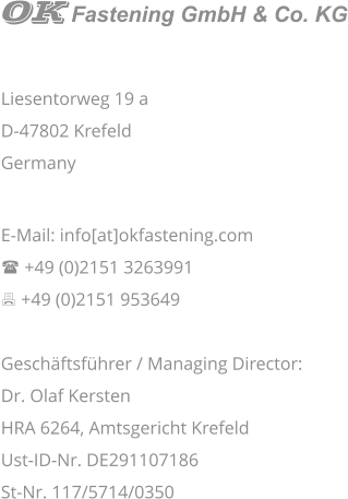 Liesentorweg 19 a D-47802 Krefeld Germany   E-Mail: info[at]okfastening.com ( +49 (0)2151 3263991 7 +49 (0)2151 953649  Geschäftsführer / Managing Director:  Dr. Olaf Kersten HRA 6264, Amtsgericht Krefeld Ust-ID-Nr. DE291107186 St-Nr. 117/5714/0350    Fastening GmbH & Co. KG